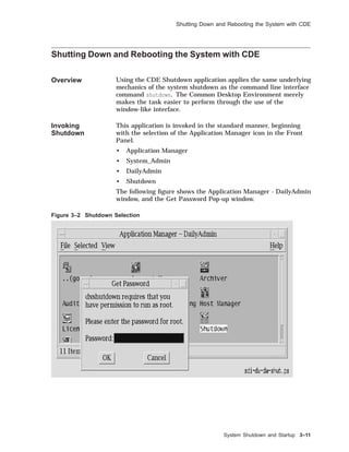 Shutting Down and Rebooting the System with CDE
Shutting Down and Rebooting the System with CDE
Overview Using the CDE Shutdown application applies the same underlying
mechanics of the system shutdown as the command line interface
command shutdown. The Common Desktop Environment merely
makes the task easier to perform through the use of the
window-like interface.
Invoking
Shutdown
This application is invoked in the standard manner, beginning
with the selection of the Application Manager icon in the Front
Panel.
• Application Manager
• System_Admin
• DailyAdmin
• Shutdown
The following ﬁgure shows the Application Manager - DailyAdmin
window, and the Get Password Pop-up window.
Figure 3–2 Shutdown Selection
System Shutdown and Startup 3–11
 