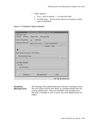 Shutting Down and Rebooting the System with CDE
• Other Options
a. Fast - used to bypass fsck on the next boot
b. No Disk Sync - do not write contents of memory to disk
prior to shutdown
Figure 3–4 Shutdown Options Selection
Shutdown
Message Only
The Message Only radio button gives advance warning to users
that the system will be shut down at a predetermined time for
system maintenance. Since no shutdown will actually occur
and only a message is sent to users, the time displayed has no
impact.
System Shutdown and Startup 3–13
 