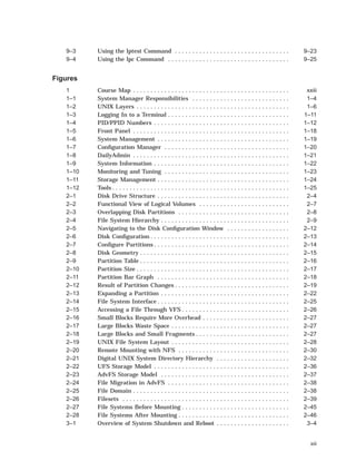 9–3 Using the lptest Command . . . . . . . . . . . . . . . . . . . . . . . . . . . . . . . . . 9–23
9–4 Using the lpc Command . . . . . . . . . . . . . . . . . . . . . . . . . . . . . . . . . . . 9–25
Figures
1 Course Map . . . . . . . . . . . . . . . . . . . . . . . . . . . . . . . . . . . . . . . . . . . . . xxiii
1–1 System Manager Responsibilities . . . . . . . . . . . . . . . . . . . . . . . . . . . . 1–4
1–2 UNIX Layers . . . . . . . . . . . . . . . . . . . . . . . . . . . . . . . . . . . . . . . . . . . . 1–6
1–3 Logging In to a Terminal . . . . . . . . . . . . . . . . . . . . . . . . . . . . . . . . . . . 1–11
1–4 PID/PPID Numbers . . . . . . . . . . . . . . . . . . . . . . . . . . . . . . . . . . . . . . . 1–12
1–5 Front Panel . . . . . . . . . . . . . . . . . . . . . . . . . . . . . . . . . . . . . . . . . . . . . 1–18
1–6 System Management . . . . . . . . . . . . . . . . . . . . . . . . . . . . . . . . . . . . . . 1–19
1–7 Conﬁguration Manager . . . . . . . . . . . . . . . . . . . . . . . . . . . . . . . . . . . . 1–20
1–8 DailyAdmin . . . . . . . . . . . . . . . . . . . . . . . . . . . . . . . . . . . . . . . . . . . . . 1–21
1–9 System Information . . . . . . . . . . . . . . . . . . . . . . . . . . . . . . . . . . . . . . . 1–22
1–10 Monitoring and Tuning . . . . . . . . . . . . . . . . . . . . . . . . . . . . . . . . . . . . 1–23
1–11 Storage Management . . . . . . . . . . . . . . . . . . . . . . . . . . . . . . . . . . . . . . 1–24
1–12 Tools . . . . . . . . . . . . . . . . . . . . . . . . . . . . . . . . . . . . . . . . . . . . . . . . . . . 1–25
2–1 Disk Drive Structure . . . . . . . . . . . . . . . . . . . . . . . . . . . . . . . . . . . . . . 2–4
2–2 Functional View of Logical Volumes . . . . . . . . . . . . . . . . . . . . . . . . . . 2–7
2–3 Overlapping Disk Partitions . . . . . . . . . . . . . . . . . . . . . . . . . . . . . . . . 2–8
2–4 File System Hierarchy . . . . . . . . . . . . . . . . . . . . . . . . . . . . . . . . . . . . . 2–9
2–5 Navigating to the Disk Conﬁguration Window . . . . . . . . . . . . . . . . . . 2–12
2–6 Disk Conﬁguration . . . . . . . . . . . . . . . . . . . . . . . . . . . . . . . . . . . . . . . . 2–13
2–7 Conﬁgure Partitions . . . . . . . . . . . . . . . . . . . . . . . . . . . . . . . . . . . . . . . 2–14
2–8 Disk Geometry . . . . . . . . . . . . . . . . . . . . . . . . . . . . . . . . . . . . . . . . . . . 2–15
2–9 Partition Table . . . . . . . . . . . . . . . . . . . . . . . . . . . . . . . . . . . . . . . . . . . 2–16
2–10 Partition Size . . . . . . . . . . . . . . . . . . . . . . . . . . . . . . . . . . . . . . . . . . . . 2–17
2–11 Partition Bar Graph . . . . . . . . . . . . . . . . . . . . . . . . . . . . . . . . . . . . . . 2–18
2–12 Result of Partition Changes . . . . . . . . . . . . . . . . . . . . . . . . . . . . . . . . . 2–19
2–13 Expanding a Partition . . . . . . . . . . . . . . . . . . . . . . . . . . . . . . . . . . . . . 2–22
2–14 File System Interface . . . . . . . . . . . . . . . . . . . . . . . . . . . . . . . . . . . . . . 2–25
2–15 Accessing a File Through VFS . . . . . . . . . . . . . . . . . . . . . . . . . . . . . . . 2–26
2–16 Small Blocks Require More Overhead . . . . . . . . . . . . . . . . . . . . . . . . . 2–27
2–17 Large Blocks Waste Space . . . . . . . . . . . . . . . . . . . . . . . . . . . . . . . . . . 2–27
2–18 Large Blocks and Small Fragments . . . . . . . . . . . . . . . . . . . . . . . . . . . 2–27
2–19 UNIX File System Layout . . . . . . . . . . . . . . . . . . . . . . . . . . . . . . . . . . 2–28
2–20 Remote Mounting with NFS . . . . . . . . . . . . . . . . . . . . . . . . . . . . . . . . 2–30
2–21 Digital UNIX System Directory Hierarchy . . . . . . . . . . . . . . . . . . . . . 2–32
2–22 UFS Storage Model . . . . . . . . . . . . . . . . . . . . . . . . . . . . . . . . . . . . . . . 2–36
2–23 AdvFS Storage Model . . . . . . . . . . . . . . . . . . . . . . . . . . . . . . . . . . . . . 2–37
2–24 File Migration in AdvFS . . . . . . . . . . . . . . . . . . . . . . . . . . . . . . . . . . . 2–38
2–25 File Domain . . . . . . . . . . . . . . . . . . . . . . . . . . . . . . . . . . . . . . . . . . . . . 2–38
2–26 Filesets . . . . . . . . . . . . . . . . . . . . . . . . . . . . . . . . . . . . . . . . . . . . . . . . 2–39
2–27 File Systems Before Mounting . . . . . . . . . . . . . . . . . . . . . . . . . . . . . . . 2–45
2–28 File Systems After Mounting . . . . . . . . . . . . . . . . . . . . . . . . . . . . . . . . 2–46
3–1 Overview of System Shutdown and Reboot . . . . . . . . . . . . . . . . . . . . . 3–4
xiii
 