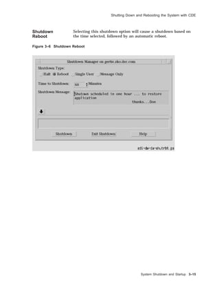 Shutting Down and Rebooting the System with CDE
Shutdown
Reboot
Selecting this shutdown option will cause a shutdown based on
the time selected, followed by an automatic reboot.
Figure 3–6 Shutdown Reboot
System Shutdown and Startup 3–15
 
