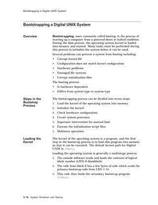 Bootstrapping a Digital UNIX System
Bootstrapping a Digital UNIX System
Overview Bootstrapping, more commonly called booting, is the process of
starting up a computer from a powered-down or halted condition.
During the boot process, the operating system kernel is loaded
into memory and started. Many tasks must be performed during
this process to initialize the system before it can be used.
Several problems can prevent a system from booting including:
• Corrupt kernel ﬁle
• Conﬁguration does not match kernel conﬁguration
• Hardware problems
• Damaged ﬁle systems
• Corrupt initialization ﬁles
The booting process:
• Is hardware dependent
• Differs from system type to system type
Steps in the
Bootstrap
Process
The bootstrapping process can be divided into seven steps:
1. Load the kernel of the operating system into memory.
2. Initialize the kernel.
3. Check hardware conﬁguration.
4. Create system processes.
5. Superuser intervention for manual boot.
6. Execute the initialization script ﬁles.
7. Multiuser operation.
Loading the
Kernel
The kernel of the operating system is a program, and the ﬁrst
step in the bootstrap process is to load this program into memory
so that it can be executed. The default kernel path for Digital
UNIX is /vmunix.
Loading the operating system is generally a multistage process:
1. The console software reads and loads the contents of logical
block number (LBN) 0 (bootblock).
2. The code from block 0 has a few bytes of code which reads the
primary bootstrap code from LBN 1-15.
3. This code then loads the secondary bootstrap program
/osfboot.
3–16 System Shutdown and Startup
 