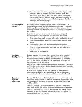 Bootstrapping a Digital UNIX System
4. The secondary bootstrap program is a more intelligent loader
program. It takes information about the boot mode, the
boot device type, how to boot, and what to boot, and loads
the speciﬁed kernel. The boot loader is generally capable of
communicating with the operator by issuing general and error
messages, and accepting input.
Initializing the
Kernel
Without sufﬁcient memory, system initialization will fail. If
memory initialization succeeds, most systems display a message
indicating the amount of total memory, and the amount of
memory available (total memory minus the memory allocated to
the kernel).
Once the kernel has been loaded, it starts executing and
initializing itself. During kernel initialization, the kernel:
• Determines how much memory is left after loading the kernel
• Reserves memory for the buffer cache and for internal static
tables
• Sets up page tables and enables memory management
• Creates the environment for process 0 and several system
server threads
• Initializes the buffer cache
Hardware
Conﬁguration
During startup, the Digital UNIX operating system initializes
hardware that has been conﬁgured into the kernel. During
hardware initialization, problems may be caused by hardware
devices that do not interrupt, or the presence of unsupported
hardware devices or controllers.
Digital UNIX V4.0 automatically conﬁgures devices with dynamic
device recognition (DDR). The hardware conﬁguration is generally
displayed on the console.
If a device is missing or does not respond, it is marked as
nonexistent, and the driver is disabled. If the device is later
reconnected, it will not be usable until the system is rebooted.
Creating
System
Processes
Process 0 is the kernel idle task, but is in fact multithreaded. It
consists of many threads to perform such things as paging in and
out, scheduling, swapping in and out, device interrupt service,
and kernel idle.
The init Process 1 is the ﬁrst process to execute a program in
user mode, and is the parent process to all subsequent processes.
The init process (/sbin/init) is started with the -a ﬂag, which
causes it to run as a daemon, and differentiates it from the init
command that root can execute.
System Shutdown and Startup 3–17
 