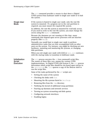 Bootstrapping a Digital UNIX System
The init command provides a means to shut down a Digital
UNIX system from multiuser mode to single user mode or to halt
the system.
Single User
Mode
If the system is booted to single user mode, only the root ﬁle
system is mounted. If a program not in the root partition is
required, you must mount the required ﬁle system.
In addition, the root ﬁle system is mounted for read-only access.
If you need to write to the root ﬁle system, you must change the
access using the mount -u command.
Because the daemons are not running at this time, many
commands that depend upon server processes will not function
properly (like mailx).
Normally you would boot to single user mode to perform
administrative tasks that are best accomplished with no other
users on the system. For instance, you might be checking out new
hardware, mounting and monitoring ﬁle systems, or changing
disk partitions.
When you exit single user mode with Ctrl/D or exit, init continues
with the startup tasks to transition to multiuser mode.
Initialization
Script
Execution
The init process executes the rc (run command) script ﬁles.
The names of these ﬁles vary among the various UNIX
implementations. In Digital UNIX and System V, the init process
determines which script ﬁles should be run based upon entries in
the /etc/inittab ﬁle. init spawns a copy of the Bourne shell to
run the script ﬁles.
Some of the tasks performed by the rc* scripts are:
• Setting the name of the system
• Checking the disks with fsck
• Mounting the ﬁle systems listed in /etc/fstab
• Removing ﬁles from the /tmp directory
• Notifying the kernel of additional swap partitions
• Starting up daemons and network services
• Turning on system accounting and disk quotas
• Conﬁguring network interfaces
• Enabling logins
3–18 System Shutdown and Startup
 