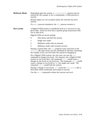 Bootstrapping a Digital UNIX System
Multiuser Mode Depending upon the system, a /usr/sbin/getty process may be
started for the console, or for a workstation, a CDE process is
started.
Remote logins are not accepted unless the network has been
started.
If a getty process terminates, the init process restarts it.
Run Levels A Digital UNIX system is considered to be in a run level at any
given time. Each run level has a speciﬁc group of processes that
run at that level.
Digital UNIX run levels include:
0 Shut down and halt the system
s Single user mode
2 Multiuser mode with no network
3 Multiuser mode with network services
During a system boot, the init program scans each line in the
/etc/init ﬁle and carries out the command on all lines containing
the number of the run level that the system is changing to.
On a Digital UNIX system, the root user can use the init
command to change run levels. For instance, for a Digital UNIX
system at run level three, the command init 2 would cause a
change in run levels to run level two. The command, init s would
cause a change in run levels to "s", the single user mode. The
command, init 0 would halt the system.
During a change in run levels, init scans the /etc/inittab ﬁle to
determine which commands and scripts to execute.
Use the who -r command to show the current run level.
System Shutdown and Startup 3–19
 
