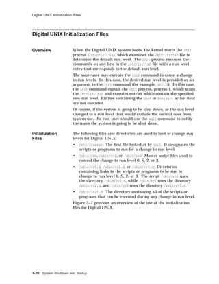 Digital UNIX Initialization Files
Digital UNIX Initialization Files
Overview When the Digital UNIX system boots, the kernel starts the init
process (/sbin/init -a), which examines the /etc/inittab ﬁle to
determine the default run level. The init process executes the
commands on any line in the /etc/inittab ﬁle with a run level
entry that corresponds to the default run level.
The superuser may execute the init command to cause a change
in run levels. In this case, the desired run level is provided as an
argument to the init command (for example, init 2). In this case,
the init command signals the init process, process 1, which scans
the /etc/inittab and executes entries which contain the speciﬁed
new run level. Entries containing the boot or bootwait action ﬁeld
are not executed.
Of course, if the system is going to be shut down, or the run level
changed to a run level that would exclude the normal user from
system use, the root user should use the wall command to notify
the users the system is going to be shut down.
Initialization
Files
The following ﬁles and directories are used to boot or change run
levels for Digital UNIX:
• /etc/inittab: The ﬁrst ﬁle looked at by init. It designates the
scripts or programs to run for a change in run level.
• /sbin/rc0, /sbin/rc2, or /sbin/rc3: Master script ﬁles used to
control the change to run level 0, S, 2, or 3.
• /sbin/rc0.d, /sbin/rc2.d, or /sbin/rc3.d: Directories
containing links to the scripts or programs to be run to
change to run level 0, S, 2, or 3. The script /sbin/rc0 uses
the directory /sbin/rc0.d, while /sbin/rc2 uses the directory
/sbin/rc2.d, and /sbin/rc3 uses the directory /sbin/rc3.d.
• /sbin/init.d: The directory containing all of the scripts or
programs that can be executed during any change in run level.
Figure 3–7 provides an overview of the use of the initialization
ﬁles for Digital UNIX.
3–20 System Shutdown and Startup
 