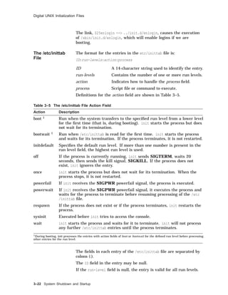 Digital UNIX Initialization Files
The link, S25enlogin --> ../init.d/enlogin, causes the execution
of /sbin/init.d/enlogin, which will enable logins if we are
booting.
The /etc/inittab
File
The format for the entries in the etc/inittab ﬁle is:
ID:run-levels:action:process
ID A 14-character string used to identify the entry.
run-levels Contains the number of one or more run levels.
action Indicates how to handle the process ﬁeld.
process Script ﬁle or command to execute.
Deﬁnitions for the action ﬁeld are shown in Table 3–5.
Table 3–5 The /etc/inittab File Action Field
Action Description
boot 1 Run when the system transfers to the speciﬁed run level from a lower level
for the ﬁrst time (that is, during booting). init starts the process but does
not wait for its termination.
bootwait 1 Run when /etc/inittab is read for the ﬁrst time. init starts the process
and waits for its termination. If the process terminates, it is not restarted.
initdefault Speciﬁes the default run level. If more than one number is present in the
run level ﬁeld, the highest run level is used.
off If the process is currently running, init sends SIGTERM, waits 20
seconds, then sends the kill signal, SIGKILL. If the process does not
exist, init ignores the entry.
once init starts the process but does not wait for its termination. When the
process stops, it is not restarted.
powerfail If init receives the SIGPWR powerfail signal, the process is executed.
powerwait If init receives the SIGPWR powerfail signal, it executes the process and
waits for the process to terminate before resuming processing of the /etc
/inittab ﬁle.
respawn If the process does not exist or if the process terminates, init restarts the
process.
sysinit Executed before init tries to access the console.
wait init starts the process and waits for it to terminate. init will not process
any further /etc/inittab entries until the process terminates.
1During booting, init processes the entries with action ﬁelds of boot or bootwait for the deﬁned run level before processing
other entries for the run level.
The ﬁelds in each entry of the /etc/inittab ﬁle are separated by
colons (:).
The ID ﬁeld in the entry may be null.
If the run-level ﬁeld is null, the entry is valid for all run levels.
3–22 System Shutdown and Startup
 