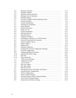 3–2 Shutdown Selection . . . . . . . . . . . . . . . . . . . . . . . . . . . . . . . . . . . . . . . 3–11
3–3 Shutdown Window . . . . . . . . . . . . . . . . . . . . . . . . . . . . . . . . . . . . . . . . 3–12
3–4 Shutdown Options Selection . . . . . . . . . . . . . . . . . . . . . . . . . . . . . . . . 3–13
3–5 Warning Users of Shutdown . . . . . . . . . . . . . . . . . . . . . . . . . . . . . . . . 3–14
3–6 Shutdown Reboot . . . . . . . . . . . . . . . . . . . . . . . . . . . . . . . . . . . . . . . . . 3–15
3–7 Overview of Digital UNIX Initialization Files . . . . . . . . . . . . . . . . . . . 3–21
4–1 Console Interfaces . . . . . . . . . . . . . . . . . . . . . . . . . . . . . . . . . . . . . . . . 4–4
4–2 Console Initialization . . . . . . . . . . . . . . . . . . . . . . . . . . . . . . . . . . . . . . 4–5
5–1 Initiating an Installation . . . . . . . . . . . . . . . . . . . . . . . . . . . . . . . . . . . 5–7
5–2 Status Window . . . . . . . . . . . . . . . . . . . . . . . . . . . . . . . . . . . . . . . . . . . 5–8
5–3 Default Parameters . . . . . . . . . . . . . . . . . . . . . . . . . . . . . . . . . . . . . . . 5–9
5–4 Ready, Set, Go . . . . . . . . . . . . . . . . . . . . . . . . . . . . . . . . . . . . . . . . . . . 5–10
5–5 Custom Installation . . . . . . . . . . . . . . . . . . . . . . . . . . . . . . . . . . . . . . . 5–11
5–6 Selecting Software . . . . . . . . . . . . . . . . . . . . . . . . . . . . . . . . . . . . . . . 5–12
5–7 Disk Parameters . . . . . . . . . . . . . . . . . . . . . . . . . . . . . . . . . . . . . . . . . 5–14
5–8 Conﬁgure Partitions . . . . . . . . . . . . . . . . . . . . . . . . . . . . . . . . . . . . . . . 5–15
6–1 Exchanging a Message on a UNIX Network . . . . . . . . . . . . . . . . . . . . 6–4
6–2 Gateway Connecting Two Networks . . . . . . . . . . . . . . . . . . . . . . . . . . . 6–5
6–3 Internet Address Classes . . . . . . . . . . . . . . . . . . . . . . . . . . . . . . . . . . . 6–7
6–4 Subnet Address . . . . . . . . . . . . . . . . . . . . . . . . . . . . . . . . . . . . . . . . . . 6–9
6–5 Subnetworks . . . . . . . . . . . . . . . . . . . . . . . . . . . . . . . . . . . . . . . . . . . . 6–10
6–6 Broadcast Addresses . . . . . . . . . . . . . . . . . . . . . . . . . . . . . . . . . . . . . . 6–11
6–7 Invoking the Network Conﬁguration Manager . . . . . . . . . . . . . . . . . . 6–18
6–8 Network Conﬁguration . . . . . . . . . . . . . . . . . . . . . . . . . . . . . . . . . . . . . 6–19
6–9 Conﬁguring Ethernet Interface . . . . . . . . . . . . . . . . . . . . . . . . . . . . . . 6–20
6–10 Optional IFCONFIG Flags . . . . . . . . . . . . . . . . . . . . . . . . . . . . . . . . . . 6–21
6–11 Host File . . . . . . . . . . . . . . . . . . . . . . . . . . . . . . . . . . . . . . . . . . . . . . . 6–22
6–12 Hosts Dialog Box . . . . . . . . . . . . . . . . . . . . . . . . . . . . . . . . . . . . . . . . . 6–23
7–1 CDE License Manager . . . . . . . . . . . . . . . . . . . . . . . . . . . . . . . . . . . . 7–14
7–2 Minimum Licenses . . . . . . . . . . . . . . . . . . . . . . . . . . . . . . . . . . . . . . 7–15
7–3 List a License . . . . . . . . . . . . . . . . . . . . . . . . . . . . . . . . . . . . . . . . . . . 7–16
7–4 Edit New Option . . . . . . . . . . . . . . . . . . . . . . . . . . . . . . . . . . . . . . . . . 7–17
7–5 File Open option . . . . . . . . . . . . . . . . . . . . . . . . . . . . . . . . . . . . . . . . . 7–18
7–6 PAK in User File . . . . . . . . . . . . . . . . . . . . . . . . . . . . . . . . . . . . . . . . 7–19
9–1 Providing Access for Terminals and Printers . . . . . . . . . . . . . . . . . . . . 9–9
9–2 Starting Printer Conﬁguration . . . . . . . . . . . . . . . . . . . . . . . . . . . . . . . 9–14
9–3 Printer Conﬁguration . . . . . . . . . . . . . . . . . . . . . . . . . . . . . . . . . . . . . . 9–15
9–4 Remote Printer Settings . . . . . . . . . . . . . . . . . . . . . . . . . . . . . . . . . . . 9–16
9–5 Advanced Remote Printer Settings Window . . . . . . . . . . . . . . . . . . . . 9–17
9–6 Local Printer Settings Window . . . . . . . . . . . . . . . . . . . . . . . . . . . . . . 9–18
9–7 Advanced Local Printer Settings . . . . . . . . . . . . . . . . . . . . . . . . . . . . . 9–19
xiv
 