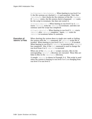 Digital UNIX Initialization Files
fs:23:bootwait:/sbin/bcheckrc — When booting to run level 2 or
3, the ﬁle systems are checked (fsck) and mounted. Note that
/sbin/bcheckrc ﬁrst checks for the existence of the ﬁle /fastboot.
If /fastboot exists, the ﬁle system check is bypassed. init waits
for the script to terminate, but does not restart it.
s2:23:wait:/sbin/rc2 — When booting to run level 2 or 3, init
starts /sbin/rc2, waits for /sbin/rc2 to terminate, and does not
continue until the script has completed.
s3:3:wait:/sbin/rc3 — When booting to run level 3, init starts
/sbin/rc3 after /sbin/rc2 completes. Again, init waits for
/sbin/rc3 to terminate before it continues.
Execution of
/sbin/rc*.d Files
When shutting the system down to single user mode or halting
the system with the init command, the /sbin/rc0 script ﬁle is
invoked. When booting to run level 2 or 3, /sbin/rc2 is invoked.
When booting to run level 3, /sbin/rc3 is executed after /sbin/rc2
has completed. Also, if the init command is used to change the
run level from 3 to 2, /sbin/rc2 is executed.
When one of the rc0, rc2, or rc3 scripts executes, ﬁles in the
corresponding /sbin/rc*.d directory are executed. These ﬁles are
links to ﬁles in the /sbin/init.d directory.
A sample /sbin/rc2 is shown in Example 3–4. This script is used
when the system is booting to run level 2 or 3, or changing from
run level 3 to run level 2.
3–24 System Shutdown and Startup
 