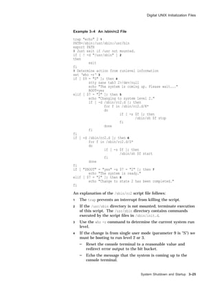 Digital UNIX Initialization Files
Example 3–4 An /sbin/rc2 File
trap "echo" 2 1
PATH=/sbin:/usr/sbin:/usr/bin
export PATH
# Just exit if /usr not mounted.
if [ ! -d "/usr/sbin" ] 2
then
exit
fi
# Determine action from runlevel information
set ‘who -r‘ 3
if [ $9 = "S" ]; then 4
stty sane tab3 2>/dev/null
echo "The system is coming up. Please wait..."
BOOT=yes
elif [ $7 = "2" ]; then 5
echo "Changing to system level 2."
if [ -d /sbin/rc2.d ]; then
for f in /sbin/rc2.d/K*
do
if [ -s $f ]; then
/sbin/sh $f stop
fi
done
fi
fi
if [ -d /sbin/rc2.d ]; then 6
for f in /sbin/rc2.d/S*
do
if [ -s $f ]; then
/sbin/sh $f start
fi
done
fi
if [ "$BOOT" = "yes" -a $7 = "2" ]; then 7
echo "The system is ready."
elif [ $7 = "2" ]; then 8
echo "Change to state 2 has been completed."
fi
An explanation of the /sbin/rc2 script ﬁle follows:
1 The trap prevents an interrupt from killing the script.
2 If the /usr/sbin directory is not mounted, terminate execution
of this script. The /usr/sbin directory contains commands
executed by the script ﬁles in /sbin/init.d.
3 Use the who -r command to determine the current system run
level.
4 If the change is from single user mode (parameter 9 is "S") we
must be booting to run level 2 or 3.
Reset the console terminal to a reasonable value and
redirect error output to the bit bucket.
Echo the message that the system is coming up to the
console terminal.
System Shutdown and Startup 3–25
 