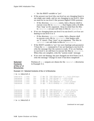 Digital UNIX Initialization Files
Set the BOOT variable to "yes".
5 If the present run level (the run level we are changing from) is
not single user mode, and we are changing to run level 2, then
we must be in run level 3 (for present Digital UNIX systems).
If the directory /sbin/rc2.d exists, fork a Bourne shell to
execute every ﬁle in /sbin/rc2.d that begins with a K (kill).
Pass "stop" as the argument. Keep in mind that the ﬁles
in /sbin/rc2.d are just soft links to ﬁles in /sbin/init.d.
6 If we are changing from run level 3 to run level 2, or if we are
booting to run level 2 or 3:
If the directory /sbin/rc2.d exists, fork a Bourne shell
to execute every ﬁle in /sbin/rec2.d that begins with
an "S" (start). Pass "start" as an argument. The ﬁles in
/sbin/rc2.d are soft links to ﬁles in /sbin/init.d.
7 If the BOOT variable is "yes" (we were booting) and parameter
7 from the who -r command is 2 (we are booting to run level 2),
echo the message that the system is ready. If we are booting
to run level 3, we still have to execute the ﬁles in /sbin/rc3.d.
When they are complete, echo the "system ready" message.
8 If we were not booting, but just changed run level from 3 to 2,
echo the message "Change to state 2 has been completed".
Selected
Contents
of the rc*.d
Directories
Portions of ls -o outputs are shown for the /sbin/rc*.d directories
in Example 3–5.
Example 3–5 Selected Contents of the rc*.d Directories
# ls -o /sbin/rc0.d
lrwxr-xr-x 1 root bin 17 Mar 28 1995 K00enlogin -> ../init.d/enlogin
lrwxrwxrwx 1 root bin 13 Mar 28 1995 K05lpd -> ../init.d/lpd
lrwxrwxrwx 1 root bin 13 Apr 18 12:21 K07lat -> ../init.d/lat
lrwxrwxrwx 1 root bin 15 Mar 28 1995 K08audit -> ../init.d/audit
lrwxrwxrwx 1 root bin 14 Apr 1 08:35 K09dhcp -> ../init.d/dhcp
.
.
.
lrwxrwxrwx 1 root bin 16 Mar 28 1995 K45syslog -> ../init.d/syslog
lrwxrwxrwx 1 root bin 15 Mar 28 1995 K47write -> ../init.d/write
lrwxrwxrwx 1 root bin 14 Mar 28 1995 K50inet -> ../init.d/inet
lrwxrwxrwx 1 root bin 15 Mar 28 1995 K52quota -> ../init.d/quota
lrwxrwxrwx 1 root bin 17 Apr 9 12:24 K99nsrd -> /sbin/init.d/nsrd
# ls -o /sbin/rc2.d
(continued on next page)
3–26 System Shutdown and Startup
 