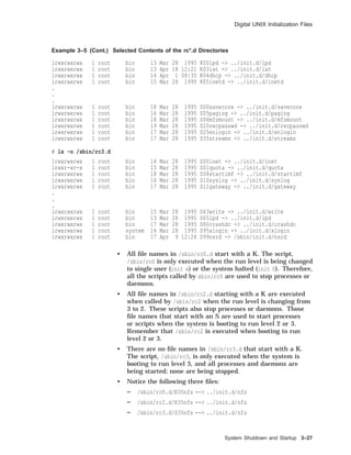 Digital UNIX Initialization Files
Example 3–5 (Cont.) Selected Contents of the rc*.d Directories
lrwxrwxrwx 1 root bin 13 Mar 28 1995 K00lpd -> ../init.d/lpd
lrwxrwxrwx 1 root bin 13 Apr 18 12:21 K03lat -> ../init.d/lat
lrwxrwxrwx 1 root bin 14 Apr 1 08:35 K04dhcp -> ../init.d/dhcp
lrwxrwxrwx 1 root bin 15 Mar 28 1995 K05inetd -> ../init.d/inetd
.
.
.
lrwxrwxrwx 1 root bin 18 Mar 28 1995 S00savecore -> ../init.d/savecore
lrwxrwxrwx 1 root bin 16 Mar 28 1995 S05paging -> ../init.d/paging
lrwxrwxrwx 1 root bin 18 Mar 28 1995 S06mfsmount -> ../init.d/mfsmount
lrwxrwxrwx 1 root bin 19 Mar 28 1995 S10recpasswd -> ../init.d/recpasswd
lrwxrwxrwx 1 root bin 17 Mar 28 1995 S25enlogin -> ../init.d/enlogin
lrwxrwxrwx 1 root bin 17 Mar 28 1995 S35streams -> ../init.d/streams
# ls -o /sbin/rc3.d
lrwxrwxrwx 1 root bin 14 Mar 28 1995 S00inet -> ../init.d/inet
lrwxr-xr-x 1 root bin 15 Mar 28 1995 S01quota -> ../init.d/quota
lrwxrwxrwx 1 root bin 18 Mar 28 1995 S08startlmf -> ../init.d/startlmf
lrwxrwxrwx 1 root bin 16 Mar 28 1995 S10syslog -> ../init.d/syslog
lrwxrwxrwx 1 root bin 17 Mar 28 1995 S11gateway -> ../init.d/gateway
.
.
.
lrwxrwxrwx 1 root bin 15 Mar 28 1995 S63write -> ../init.d/write
lrwxrwxrwx 1 root bin 13 Mar 28 1995 S65lpd -> ../init.d/lpd
lrwxrwxrwx 1 root bin 17 Mar 28 1995 S80crashdc -> ../init.d/crashdc
lrwxrwxrwx 1 root system 16 Mar 28 1995 S95xlogin -> ../init.d/xlogin
lrwxrwxrwx 1 root bin 17 Apr 9 12:24 S99nsrd -> /sbin/init.d/nsrd
• All ﬁle names in /sbin/rc0.d start with a K. The script,
/sbin/rc0 is only executed when the run level is being changed
to single user (init s) or the system halted (init 0). Therefore,
all the scripts called by sbin/rc0 are used to stop processes or
daemons.
• All ﬁle names in /sbin/rc2.d starting with a K are executed
when called by /sbin/rc2 when the run level is changing from
3 to 2. These scripts also stop processes or daemons. Those
ﬁle names that start with an S are used to start processes
or scripts when the system is booting to run level 2 or 3.
Remember that /sbin/rc2 is executed when booting to run
level 2 or 3.
• There are no ﬁle names in /sbin/rc3.d that start with a K.
The script, /sbin/rc3, is only executed when the system is
booting to run level 3, and all processes and daemons are
being started; none are being stopped.
• Notice the following three ﬁles:
/sbin/rc0.d/K30nfs --> ../init.d/nfs
/sbin/rc2.d/K35nfs --> ../init.d/nfs
/sbin/rc3.d/S35nfs --> ../init.d/nfs
System Shutdown and Startup 3–27
 