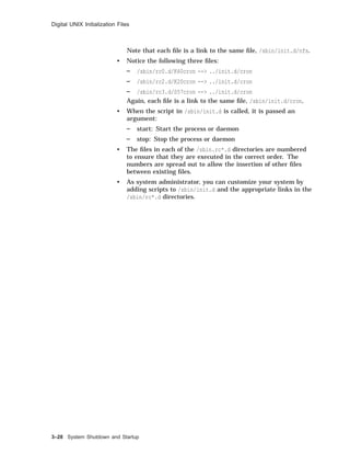 Digital UNIX Initialization Files
Note that each ﬁle is a link to the same ﬁle, /sbin/init.d/nfs.
• Notice the following three ﬁles:
/sbin/rc0.d/K60cron --> ../init.d/cron
/sbin/rc2.d/K20cron --> ../init.d/cron
/sbin/rc3.d/S57cron --> ../init.d/cron
Again, each ﬁle is a link to the same ﬁle, /sbin/init.d/cron.
• When the script in /sbin/init.d is called, it is passed an
argument:
start: Start the process or daemon
stop: Stop the process or daemon
• The ﬁles in each of the /sbin.rc*.d directories are numbered
to ensure that they are executed in the correct order. The
numbers are spread out to allow the insertion of other ﬁles
between existing ﬁles.
• As system administrator, you can customize your system by
adding scripts to /sbin/init.d and the appropriate links in the
/sbin/rc*.d directories.
3–28 System Shutdown and Startup
 
