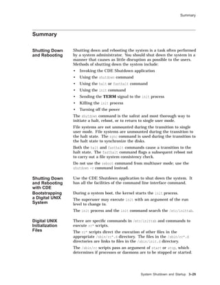 Summary
Summary
Shutting Down
and Rebooting
Shutting down and rebooting the system is a task often performed
by a system administrator. You should shut down the system in a
manner that causes as little disruption as possible to the users.
Methods of shutting down the system include:
• Invoking the CDE Shutdown application
• Using the shutdown command
• Using the halt or fasthalt command
• Using the init command
• Sending the TERM signal to the init process
• Killing the init process
• Turning off the power
The shutdown command is the safest and most thorough way to
initiate a halt, reboot, or to return to single user mode.
File systems are not unmounted during the transition to single
user mode. File systems are unmounted during the transition to
the halt state. The sync command is used during the transition to
the halt state to synchronize the disks.
Both the halt and fasthalt commands cause a transition to the
halt state. The fasthalt command ﬂags a subsequent reboot not
to carry out a ﬁle system consistency check.
Do not use the reboot command from multiuser mode; use the
shutdown -r command instead.
Shutting Down
and Rebooting
with CDE
Use the CDE Shutdown application to shut down the system. It
has all the facilities of the command line interface command.
Bootstrapping
a Digital UNIX
System
During a system boot, the kernel starts the init process.
The superuser may execute init with an argument of the run
level to change to.
The init process and the init command search the /etc/inittab.
Digital UNIX
Initialization
Files
There are speciﬁc commands in /etc/inittab and commands to
execute rc* scripts.
The rc* scripts direct the execution of other ﬁles in the
appropriate /sbin/rc*.d directory. The ﬁles in the /sbin/rc*.d
directories are links to ﬁles in the /sbin/init.d directory.
The /sbin/rc scripts pass an argument of start or stop, which
determines if processes or daemons are to be stopped or started.
System Shutdown and Startup 3–29
 
