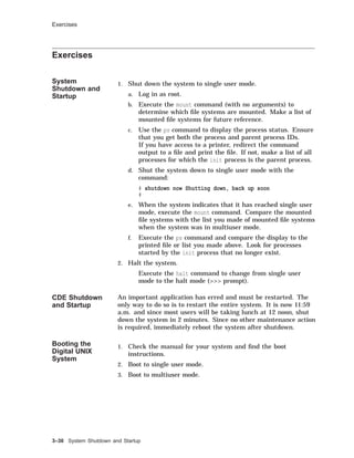 Exercises
Exercises
System
Shutdown and
Startup
1. Shut down the system to single user mode.
a. Log in as root.
b. Execute the mount command (with no arguments) to
determine which ﬁle systems are mounted. Make a list of
mounted ﬁle systems for future reference.
c. Use the ps command to display the process status. Ensure
that you get both the process and parent process IDs.
If you have access to a printer, redirect the command
output to a ﬁle and print the ﬁle. If not, make a list of all
processes for which the init process is the parent process.
d. Shut the system down to single user mode with the
command:
# shutdown now Shutting down, back up soon
#
e. When the system indicates that it has reached single user
mode, execute the mount command. Compare the mounted
ﬁle systems with the list you made of mounted ﬁle systems
when the system was in multiuser mode.
f. Execute the ps command and compare the display to the
printed ﬁle or list you made above. Look for processes
started by the init process that no longer exist.
2. Halt the system.
Execute the halt command to change from single user
mode to the halt mode (>>> prompt).
CDE Shutdown
and Startup
An important application has erred and must be restarted. The
only way to do so is to restart the entire system. It is now 11:59
a.m. and since most users will be taking lunch at 12 noon, shut
down the system in 2 minutes. Since no other maintenance action
is required, immediately reboot the system after shutdown.
Booting the
Digital UNIX
System
1. Check the manual for your system and ﬁnd the boot
instructions.
2. Boot to single user mode.
3. Boot to multiuser mode.
3–30 System Shutdown and Startup
 