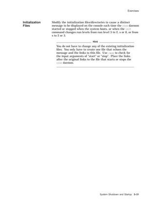 Exercises
Initialization
Files
Modify the initialization ﬁles/directories to cause a distinct
message to be displayed on the console each time the cron daemon
started or stopped when the system boots, or when the init
command changes run levels from run level 3 to 2, s or 0, or from
s to 2 or 3.
Hint
You do not have to change any of the existing initialization
ﬁles. You only have to create one ﬁle that echoes the
message and the links to this ﬁle. Use case to check for
the input arguments of "start" or "stop". Place the links
after the original links to the ﬁle that starts or stops the
cron daemon.
System Shutdown and Startup 3–31
 