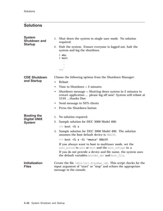 Solutions
Solutions
System
Shutdown and
Startup
1. Shut down the system to single user mode. No solution
required.
2. Halt the system. Ensure everyone is logged out, halt the
system and log the shutdown.
# who
# halt
.
.
.
>>>
CDE Shutdown
and Startup
Choose the following options from the Shutdown Manager:
• Reboot
• Time to Shutdown = 2 minutes
• Shutdown message = Shutting down system in 2 minutes to
restart application ... please log off now! System will reboot at
12:01 ...thanks Don
• Send message to NFS clients
• Press the Shutdown button
Booting the
Digital UNIX
System
1. No solution required.
2. Sample solution for DEC 3000 Model 400:
>>> boot -fl s
3. Sample solution for DEC 3000 Model 400. The solution
assumes the boot default device is DKA100.
>>> boot -fl a -fi "vmunix" DKA100
If you always want to boot to multiuser mode, set the
auto_action to auto or boot and the boot_osflags to a.
If you do not provide a device and ﬁle name, the system uses
the default variables bootdef_dev and boot_file.
Initialization
Files
Create the ﬁle /sbin/init.d/sysman_lab. This script checks for the
input argument of "start" or "stop" and echoes the appropriate
message to the console.
3–32 System Shutdown and Startup
 