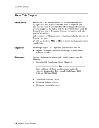 About This Chapter
About This Chapter
Introduction This lesson is an introduction to the system ﬁrmware used
by Alpha systems. It illustrates the parts of a system and
how they interact. It describes the different types of ﬁrmware
systems supported by Digital and the generic interfaces used. It
demonstrates how to determine ﬁrmware correctness and take
appropriate action.
Lab exercises provide practice to evaluate and plan for the correct
ﬁrmware version.
We will use the term ARC or SRM to denote the ﬁrmware system
console type.
Objectives To manage Digital UNIX systems, you should be able to:
• Explain the organization and advantages of the various
ﬁrmware systems
Resources For more information on the topics in this chapter, see the
following:
• Digital UNIX Installation Guide, Chapter 1
Note
Each platform will have speciﬁc documentation for
reference information. For example AlphaServer 2000
/2100, or DEC3000 M500.
• Hardware Reference Guide
• Firmware Reference Guide
• Firmware Update Procedures
4–2 Updating System Firmware
 