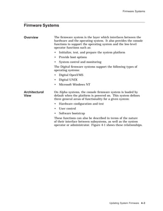Firmware Systems
Firmware Systems
Overview The ﬁrmware system is the layer which interfaces between the
hardware and the operating system. It also provides the console
functions to support the operating system and the low-level
operator functions such as:
• Initialize, test, and prepare the system platform
• Provide boot options
• System control and monitoring
The Digital ﬁrmware systems support the following types of
operating systems:
• Digital OpenVMS
• Digital UNIX
• Microsoft Windows NT
Architectural
View
On Alpha systems, the console ﬁrmware system is loaded by
default when the platform is powered on. This system deﬁnes
three general areas of functionality for a given system:
• Hardware conﬁguration and test
• User control
• Software bootstrap
These functions can also be described in terms of the nature
of their interface between subsystems, as well as the system
operator or administrator. Figure 4-1 shows these relationships.
Updating System Firmware 4–3
 