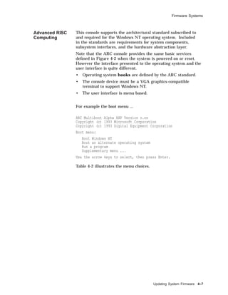 Firmware Systems
Advanced RISC
Computing
This console supports the architectural standard subscribed to
and required for the Windows NT operating system. Included
in the standards are requirements for system components,
subsystem interfaces, and the hardware abstraction layer.
Note that the ARC console provides the same basic services
deﬁned in Figure 4-2 when the system is powered on or reset.
However the interface presented to the operating system and the
user interface is quite different.
• Operating system hooks are deﬁned by the ARC standard.
• The console device must be a VGA graphics-compatible
terminal to support Windows NT.
• The user interface is menu based.
For example the boot menu ...
ARC Multiboot Alpha AXP Version n.nn
Copyright (c) 1993 Microsoft Corporation
Copyright (c) 1993 Digital Equipment Corporation
Boot menu:
Boot Windows NT
Boot an alternate operating system
Run a program
Supplementary menu ...
Use the arrow keys to select, then press Enter.
Table 4-2 illustrates the menu choices.
Updating System Firmware 4–7
 