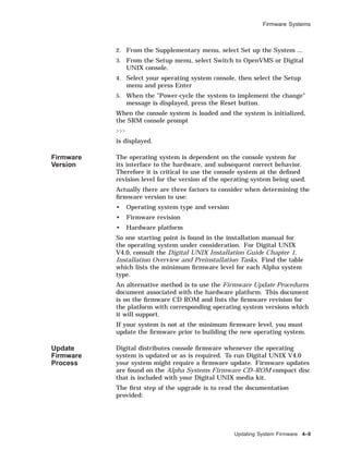Firmware Systems
2. From the Supplementary menu, select Set up the System ...
3. From the Setup menu, select Switch to OpenVMS or Digital
UNIX console.
4. Select your operating system console, then select the Setup
menu and press Enter
5. When the "Power-cycle the system to implement the change"
message is displayed, press the Reset button.
When the console system is loaded and the system is initialized,
the SRM console prompt
>>>
is displayed.
Firmware
Version
The operating system is dependent on the console system for
its interface to the hardware, and subsequent correct behavior.
Therefore it is critical to use the console system at the deﬁned
revision level for the version of the operating system being used.
Actually there are three factors to consider when determining the
ﬁrmware version to use:
• Operating system type and version
• Firmware revision
• Hardware platform
So one starting point is found in the installation manual for
the operating system under consideration. For Digital UNIX
V4.0, consult the Digital UNIX Installation Guide Chapter 1,
Installation Overview and Preinstallation Tasks. Find the table
which lists the minimum ﬁrmware level for each Alpha system
type.
An alternative method is to use the Firmware Update Procedures
document associated with the hardware platform. This document
is on the ﬁrmware CD ROM and lists the ﬁrmware revision for
the platform with corresponding operating system versions which
it will support.
If your system is not at the minimum ﬁrmware level, you must
update the ﬁrmware prior to building the new operating system.
Update
Firmware
Process
Digital distributes console ﬁrmware whenever the operating
system is updated or as is required. To run Digital UNIX V4.0
your system might require a ﬁrmware update. Firmware updates
are found on the Alpha Systems Firmware CD–ROM compact disc
that is included with your Digital UNIX media kit.
The ﬁrst step of the upgrade is to read the documentation
provided:
Updating System Firmware 4–9
 