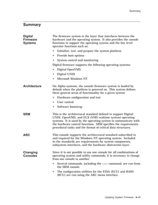 Summary
Summary
Digital
Firmware
Systems
The ﬁrmware system is the layer that interfaces between the
hardware and the operating system. It also provides the console
functions to support the operating system and the low level
operator functions such as:
• Initialize, test, and prepare the system platform
• Provide boot options
• System control and monitoring
Digital ﬁrmware supports the following operating systems:
• Digital OpenVMS
• Digital UNIX
• Microsoft Windows NT
Architecture On Alpha systems, the console ﬁrmware system is loaded by
default when the platform is powered on. This system deﬁnes
three general areas of functionality for a given system:
• Hardware conﬁguration and test
• User control
• Software bootstrap
SRM This is the architectural standard deﬁned to support Digital
UNIX, OpenVMS, and ELX (VMS realtime system) operating
systems. It is used by the operating system to communicate with
the hardware control functions. SRM speciﬁes the requirements
procedural tasks and the format of critical data structures.
ARC This console supports the architectural standard subscribed to
and required for the Windows NT operating system. Included
in the standards are requirements for system components,
subsystem interfaces, and the hardware abstraction layer.
Changing
Consoles
Since it is not possible to use one console for all combinations of
operating system and utility commands, it is necessary to change
from one console to another.
• Several commands, including the test command, are run from
the SRM console.
• The conﬁguration utilities for the EISA (ECU) and RAID
(RCU) are run using the ARC menu interface.
Updating System Firmware 4–11
 