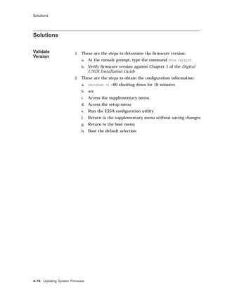 Solutions
Solutions
Validate
Version
1. These are the steps to determine the ﬁrmware version:
a. At the console prompt, type the command show version
b. Verify ﬁrmware version against Chapter 1 of the Digital
UNIX Installation Guide
2. These are the steps to obtain the conﬁguration information:
a. shutdown -h +60 shutting down for 10 minutes
b. arc
c. Access the supplementary menu
d. Access the setup menu
e. Run the EISA conﬁguration utility
f. Return to the supplementary menu without saving changes
g. Return to the boot menu
h. Boot the default selection
4–14 Updating System Firmware
 