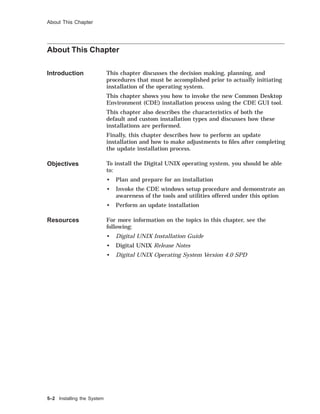 About This Chapter
About This Chapter
Introduction This chapter discusses the decision making, planning, and
procedures that must be accomplished prior to actually initiating
installation of the operating system.
This chapter shows you how to invoke the new Common Desktop
Environment (CDE) installation process using the CDE GUI tool.
This chapter also describes the characteristics of both the
default and custom installation types and discusses how these
installations are performed.
Finally, this chapter describes how to perform an update
installation and how to make adjustments to ﬁles after completing
the update installation process.
Objectives To install the Digital UNIX operating system, you should be able
to:
• Plan and prepare for an installation
• Invoke the CDE windows setup procedure and demonstrate an
awareness of the tools and utilities offered under this option
• Perform an update installation
Resources For more information on the topics in this chapter, see the
following:
• Digital UNIX Installation Guide
• Digital UNIX Release Notes
• Digital UNIX Operating System Version 4.0 SPD
5–2 Installing the System
 
