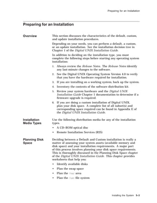 Preparing for an Installation
Preparing for an Installation
Overview This section discusses the characteristics of the default, custom,
and update installation procedures.
Depending on your needs, you can perform a default, a custom,
or an update installation. See the installation decision tree in
Chapter 1 of the Digital UNIX Installation Guide.
In addition to deciding on the installation type, you must
complete the following steps before starting any operating system
installation:
1. Always review the Release Notes. The Release Notes identify
any last-minute changes to the software.
2. See the Digital UNIX Operating System Version 4.0 to verify
that you have the hardware required for installation.
3. If you are installing on a working system, back up the system.
4. Inventory the contents of the software distribution kit.
5. Review your system hardware and the Digital UNIX
Installation Guide Chapter 1 documentation to determine if a
ﬁrmware upgrade is required.
6. If you are doing a custom installation of Digital UNIX,
plan your disk space. A complete list of all subset(s) and
corresponding space required can be found in Appendix E of
the Digital UNIX Installation Guide.
Installation
Media Types
Use the following distribution media for any of the installation
types.
• A CD–ROM optical disc
• Remote Installation Services (RIS)
Planning Disk
Space
Deciding between a Default and Custom installation is really a
matter of assessing your system assets (available memory and
disk space) and your installation requirements. A major part
of this process involves planning your disk space requirements.
This is thoroughly discussed in the Planning Disk Space chapter
of the Digital UNIX Installation Guide. This chapter provides
worksheets that help you:
• Identify available disks
• Plan the swap space
• Plan the /var area
• Plan the /usr ﬁle system
Installing the System 5–3
 