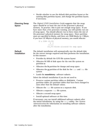 Preparing for an Installation
• Decide whether to use the default disk partition layout or the
existing disk partition layout, and change the partition layout,
if necessary.
Planning Swap
Space
The Digital UNIX Installation Guide suggests that the swap
space should be at least the size of the processor’s physical
memory. In practice, this is just not enough swap space. If you
have more that a few processes running, you will quickly run out
of swap space. You should allocate two to three times the size of
the processor’s physical memory for swap space. Since partition
sizes are speciﬁed in blocks, and there are 2048 blocks to 1 Mbyte,
if you have 32 Mbytes of physical memory, you would allocate:
32 x 2048= 65,536
x 2
------
131,072 Blocks allocated for swap space
Default
Installation
The default installation will automatically size the default disk
for the correct storage required and then performs the installation
in this manner:
• Provides by default the UFS ﬁle system layout
• Allocates 64 MB of disk space for the root ﬁle system on
partition a
• Allocates the b partition for dumps and swap space
• Allocates the g partition of the disk for the /usr and /var ﬁle
system
• Loads the mandatory software subsets
Select the default installation if you do not need to:
• Preserve custom partition tables or disklabels. Custom
partition tables are partition tables that have been changed to
sizes other that the default values.
• Allocate the /usr ﬁle system on a separate disk.
• Allocate a separate /var ﬁle system.
• Allocate a second swap space.
• Install optional software at this time.
If necessary, you can install additional software subsets after
the initial installation, by using the setld utility. See System
Administration for information on installing software subsets
after the installation.
5–4 Installing the System
 