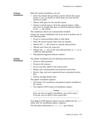 Preparing for an Installation
Custom
Installation
With the custom installation, you can:
• Select the default disk partitions and the default ﬁle system
layout, or you can decide on which disks you want the ﬁle
systems to reside.
• Allocate disk space for the root ﬁle system.
• Choose to install some or all of the optional subsets. Make
sure there is enough disk space to install all optional subsets
in the /usr ﬁle system.
The mandatory subsets are automatically installed.
Choose the custom installation only if you need to perform any of
the following tasks:
• Preserve custom partition tables or disk labels
• Select ﬁle system layouts other than the defaults
• Allocate the /usr ﬁle system to a speciﬁc disk partition
• Allocate more than one swap area
• Allocate the /var area to the same disk partition as /usr or to
a different disk partition
• Add optional supported software subsets
Update
Installation
The update installation has the following characteristics:
• Preserves disk partitions
• Preserves ﬁle systems
• Leaves user ﬁles added to the system intact
• Merges user-customizations into protected system ﬁles
• Detects, logs, and saves unprotected user-customized system
ﬁles
• Detects and logs obsolete ﬁles
The update installation updates:
• All Version 3.2C mandatory and optional subsets installed on
the system.
• New Digital UNIX Version 4.0 mandatory subsets
Caution
Once you start an update installation, you cannot stop it.
If you do, you are likely to lose system ﬁles.
New Digital UNIX optional subsets must be added with the setld
utility after the installation update completes.
The old subset information in /usr/.smdb. gets deleted.
Installing the System 5–5
 