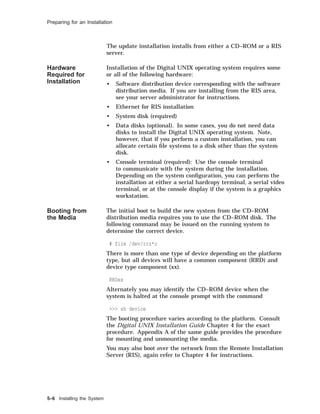 Preparing for an Installation
The update installation installs from either a CD–ROM or a RIS
server.
Hardware
Required for
Installation
Installation of the Digital UNIX operating system requires some
or all of the following hardware:
• Software distribution device corresponding with the software
distribution media. If you are installing from the RIS area,
see your server administrator for instructions.
• Ethernet for RIS installation
• System disk (required)
• Data disks (optional). In some cases, you do not need data
disks to install the Digital UNIX operating system. Note,
however, that if you perform a custom installation, you can
allocate certain ﬁle systems to a disk other than the system
disk.
• Console terminal (required): Use the console terminal
to communicate with the system during the installation.
Depending on the system conﬁguration, you can perform the
installation at either a serial hardcopy terminal, a serial video
terminal, or at the console display if the system is a graphics
workstation.
Booting from
the Media
The initial boot to build the new system from the CD–ROM
distribution media requires you to use the CD–ROM disk. The
following command may be issued on the running system to
determine the correct device.
# file /dev/rrz*c
There is more than one type of device depending on the platform
type, but all devices will have a common component (RRD) and
device type component (xx).
RRDxx
Alternately you may identify the CD–ROM device when the
system is halted at the console prompt with the command
>>> sh device
The booting procedure varies according to the platform. Consult
the Digital UNIX Installation Guide Chapter 4 for the exact
procedure. Appendix A of the same guide provides the procedure
for mounting and unmounting the media.
You may also boot over the network from the Remote Installation
Server (RIS), again refer to Chapter 4 for instructions.
5–6 Installing the System
 