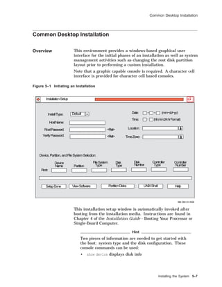 Common Desktop Installation
Common Desktop Installation
Overview This environment provides a windows-based graphical user
interface for the initial phases of an installation as well as system
management activities such as changing the root disk partition
layout prior to performing a custom installation.
Note that a graphic capable console is required. A character cell
interface is provided for character cell based consoles.
Figure 5–1 Initiating an Installation
Root:
Partition
Device
Name
FileSystem
Type
Disk
Type
Disk
Number
Controller
Type
Controller
Number
SetupDone ViewSoftware UNIXShell Help
Device,Partition,andFileSystemSelection:
PartitionDisks
InstallType: Date: − − (mm−dd−yy)Default
(hh:mm:24hrFormat)
SDI−DW−01−RGS
InstallationSetup
<Ret>
<Ret>
:
HostName:
RootPassword:
VerifyPassword:
Time:
Location:
TimeZone:
This installation setup window is automatically invoked after
booting from the installation media. Instructions are found in
Chapter 4 of the Installation Guide - Booting Your Processor or
Single-Board Computer.
Hint
Two pieces of information are needed to get started with
the boot: system type and the disk conﬁguration. These
console commands can be used:
• show device displays disk info
Installing the System 5–7
 