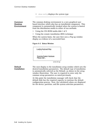 Common Desktop Installation
• show config displays the system type
Common
Desktop
Environment
The common desktop environment is a new graphical user
based interface which also has an installation component. This
component is automatically invoked when the system is booted
from the distribution media in either of two methods:
• Using the CD–ROM media disk 1 of 3
• Using the remote installation (RIS) technique
When the system boots, the user ﬁrst sees a Pop-up window
display as evidence of a successful boot.
Figure 5–2 Status Window
LoadingKeyboardMap.
.
.
ScanningSystemHardware
Pleasewait...
sdi−dw−04−rgs
Default
Installation
The next display is the installation setup window which sets the
desired installation parameters. The default type of installation
is automatically selected as the Default, as shown in the setup
window illustration. The user is required to enter only the
common setup parameters as noted previously.
At this point the installation manager will check that the
default disk has the required capacity to continue the default
conﬁguration process. Next, the calculated values are displayed
for the device, partition, and ﬁle system selection parameters.
5–8 Installing the System
 