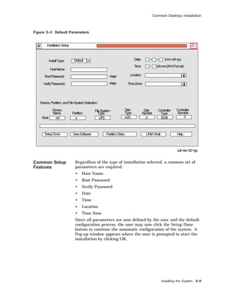 Common Desktop Installation
Figure 5–3 Default Parameters
Root:
Partition
Device
Name
FileSystem
Type
Disk
Type
Disk Controller
Number Type
Controller
Number
SetupDone ViewSoftware UNIXShell Help
Device,Partition,andFileSystemSelection:
PartitionDisks
InstallType: Date: − − (mm−dd−yy)Default
(hh:mm:24hrFormat)
sdi−dw−02−rgs
InstallationSetup
<Ret>
<Ret>
:
HostName:
RootPassword:
VerifyPassword:
Time:
Location:
TimeZone:
rz0 UFS rz25 0 SCSI 0a
Common Setup
Features
Regardless of the type of installation selected, a common set of
parameters are required:
• Host Name
• Root Password
• Verify Password
• Date
• Time
• Location
• Time Zone
Since all parameters are now deﬁned by the user and the default
conﬁguration process, the user may now click the Setup Done
button to continue the automatic conﬁguration of the system. A
Pop-up window appears where the user is prompted to start the
installation by clicking OK.
Installing the System 5–9
 