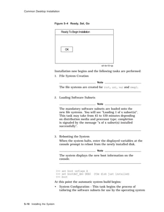 Common Desktop Installation
Figure 5–4 Ready, Set, Go
ReadyToBeginInstallation
OK
sdi−dw−03−rgs
Installation now begins and the following tasks are performed:
1. File System Creation
Note
The ﬁle systems are created for root, usr, var and swap1.
2. Loading Software Subsets
Note
The mandatory software subsets are loaded onto the
new ﬁle systems. You will see "Loading 1 of x subset(s)".
This task may take from 45 to 120 minutes depending
on distribution media and processor type; completion
is signaled by the message "x of x subset(s) installed
successfully".
3. Rebooting the System
When the system halts, enter the displayed variables at the
console prompt to reboot from the newly installed disk.
Note
The system displays the new boot information on the
console.
>>> set boot osflags A
>>> set bootdef_dev DKA0 (the disk just installed)
>>> boot
At this point the automatic system build begins:
• System Conﬁguration - This task begins the process of
tailoring the software subsets for use by the operating system
5–10 Installing the System
 