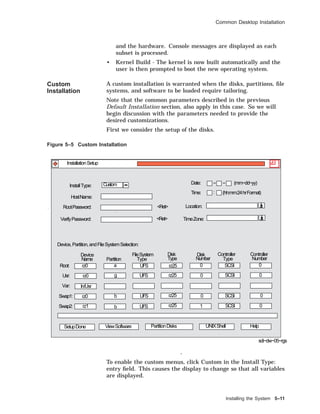 Common Desktop Installation
and the hardware. Console messages are displayed as each
subset is processed.
• Kernel Build - The kernel is now built automatically and the
user is then prompted to boot the new operating system.
Custom
Installation
A custom installation is warranted when the disks, partitions, ﬁle
systems, and software to be loaded require tailoring.
Note that the common parameters described in the previous
Default Installation section, also apply in this case. So we will
begin discussion with the parameters needed to provide the
desired customizations.
First we consider the setup of the disks.
Figure 5–5 Custom Installation
Root:
Partition
Device
Name
FileSystem Disk
TypeType
Disk Controller
Number
Controller
NumberType
Device,Partition,andFileSystemSelection:
InstallType:
Date: − − (mm−dd−yy)Custom
(hh:mm:24hrFormat)
sdi−dw−05−rgs
InstallationSetup
<Ret>
<Ret>
:
Usr:
Var:
Swap1:
Swap2:
HostName:
RootPassword:
VerifyPassword:
Time:
Location:
TimeZone:
SetupDone ViewSoftware UNIXShell HelpPartitionDisks
rz0
rz0
In/Usr
rz0
rz1
a
g
b
b
UFS
UFS
UFS
UFS
rz25
rz25
rz25
rz25
0
0
0
1
SCSI
SCSI
SCSI
SCSI
0
0
0
0
To enable the custom menus, click Custom in the Install Type:
entry ﬁeld. This causes the display to change so that all variables
are displayed.
Installing the System 5–11
 