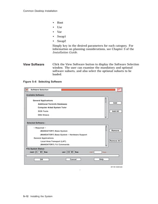 Common Desktop Installation
• Root
• Usr
• Var
• Swap1
• Swap2
Simply key in the desired parameters for each category. For
information on planning considerations, see Chapter 3 of the
Installation Guide.
View Software Click the View Software button to display the Software Selection
window. The user can examine the mandatory and optional
software subsets, and also select the optional subsets to be
loaded.
Figure 5–6 Selecting Software
sdi−dw−swsel.eps
Software Selection
Help
Remove All
OK Cancel
Add All
Remove
Add
Available Software:
Selected Software::
File System Status:
General Applications
Additional Terminfo Databases
root: 28.1 MB free usr: 298 MB free
Computer Aided System Tutor
var:
DOS Tools
free
GNU Emacs
− Required −
(MANDATORY) Base System
(MANDATORY) Base System − Hardware Support
General Applications
Local Area Transport (LAT)
(MANDATORY) Tcl Commands
5–12 Installing the System
 