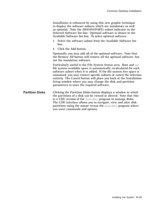 Common Desktop Installation
Installation is enhanced by using this new graphic technique
to display the software subsets which are mandatory as well
as optional. Note the (MANDATORY) subset indicator in the
Selected Software list box. Optional software is shown in the
Available Software list box. To select optional software:
1. Select the software subset from the Available Software list
box.
2. Click the Add button.
Optionally you may add all of the optional software. Note that
the Remove All button will remove all the optional software, but
not the mandatory software.
Particularly useful is the File System Status area. Root and usr
ﬁle system available space is automatically recalculated for each
software subset when it is added. If the ﬁle system free space is
consumed, you may remove speciﬁc subsets or cancel the selection
entirely. The Cancel button will place you back at the Installation
Setup window where you may change the disk and partition
parameters to store the required software.
Partition Disks Clicking the Partition Disks button displays a window in which
the partitions of a disk can be viewed or altered. Note that this
is a CDE version of the disklabel program to manage disks.
The CDE interface allows you to navigate, view and alter disk
partitions using the mouse versus the disklabel program where
you enter commands and options.
Installing the System 5–13
 