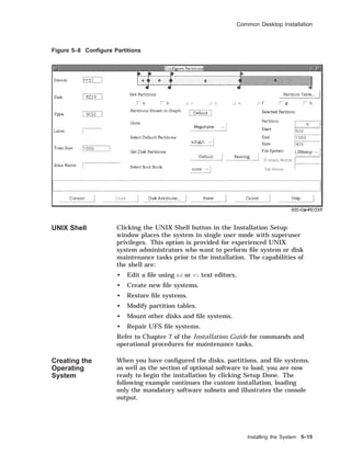 Common Desktop Installation
Figure 5–8 Conﬁgure Partitions
UNIX Shell Clicking the UNIX Shell button in the Installation Setup
window places the system in single user mode with superuser
privileges. This option is provided for experienced UNIX
system administrators who want to perform ﬁle system or disk
maintenance tasks prior to the installation. The capabilities of
the shell are:
• Edit a ﬁle using ed or vi text editors.
• Create new ﬁle systems.
• Restore ﬁle systems.
• Modify partition tables.
• Mount other disks and ﬁle systems.
• Repair UFS ﬁle systems.
Refer to Chapter 7 of the Installation Guide for commands and
operational procedures for maintenance tasks.
Creating the
Operating
System
When you have conﬁgured the disks, partitions, and ﬁle systems,
as well as the section of optional software to load, you are now
ready to begin the installation by clicking Setup Done. The
following example continues the custom installation, loading
only the mandatory software subsets and illustrates the console
output.
Installing the System 5–15
 
