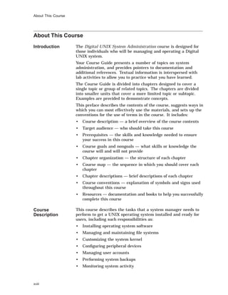 About This Course
About This Course
Introduction The Digital UNIX System Administration course is designed for
those individuals who will be managing and operating a Digital
UNIX system.
Your Course Guide presents a number of topics on system
administration, and provides pointers to documentation and
additional references. Textual information is interspersed with
lab activities to allow you to practice what you have learned.
The Course Guide is divided into chapters designed to cover a
single topic or group of related topics. The chapters are divided
into smaller units that cover a more limited topic or subtopic.
Examples are provided to demonstrate concepts.
This preface describes the contents of the course, suggests ways in
which you can most effectively use the materials, and sets up the
conventions for the use of terms in the course. It includes:
• Course description — a brief overview of the course contents
• Target audience — who should take this course
• Prerequisites — the skills and knowledge needed to ensure
your success in this course
• Course goals and nongoals — what skills or knowledge the
course will and will not provide
• Chapter organization — the structure of each chapter
• Course map — the sequence in which you should cover each
chapter
• Chapter descriptions — brief descriptions of each chapter
• Course conventions — explanation of symbols and signs used
throughout this course
• Resources — documentation and books to help you successfully
complete this course
Course
Description
This course describes the tasks that a system manager needs to
perform to get a UNIX operating system installed and ready for
users, including such responsibilities as:
• Installing operating system software
• Managing and maintaining ﬁle systems
• Customizing the system kernel
• Conﬁguring peripheral devices
• Managing user accounts
• Performing system backups
• Monitoring system activity
xviii
 