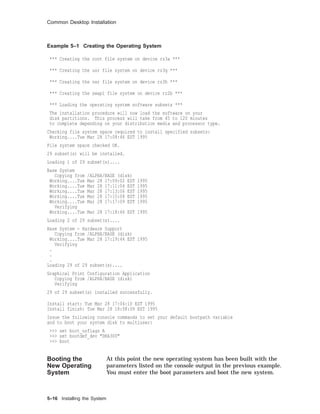 Common Desktop Installation
Example 5–1 Creating the Operating System
*** Creating the root file system on device rz3a ***
*** Creating the usr file system on device rz3g ***
*** Creating the var file system on device rz3h ***
*** Creating the swap1 file system on device rz2b ***
*** Loading the operating system software subsets ***
The installation procedure will now load the software on your
disk partitions. This process will take from 45 to 120 minutes
to complete depending on your distribution media and processor type.
Checking file system space required to install specified subsets:
Working....Tue Mar 28 17:08:46 EST 1995
File system space checked OK.
29 subset(s) will be installed.
Loading 1 of 29 subset(s)....
Base System
Copying from /ALPHA/BASE (disk)
Working....Tue Mar 28 17:09:02 EST 1995
Working....Tue Mar 28 17:11:04 EST 1995
Working....Tue Mar 28 17:13:06 EST 1995
Working....Tue Mar 28 17:15:08 EST 1995
Working....Tue Mar 28 17:17:09 EST 1995
Verifying
Working....Tue Mar 28 17:18:46 EST 1995
Loading 2 of 29 subset(s)....
Base System - Hardware Support
Copying from /ALPHA/BASE (disk)
Working....Tue Mar 28 17:19:44 EST 1995
Verifying
.
.
.
Loading 29 of 29 subset(s)....
Graphical Print Configuration Application
Copying from /ALPHA/BASE (disk)
Verifying
29 of 29 subset(s) installed successfully.
Install start: Tue Mar 28 17:04:10 EST 1995
Install finish: Tue Mar 28 18:08:09 EST 1995
Issue the following console commands to set your default bootpath variable
and to boot your system disk to multiuser:
>>> set boot_osflags A
>>> set bootdef_dev "DKA300"
>>> boot
Booting the
New Operating
System
At this point the new operating system has been built with the
parameters listed on the console output in the previous example.
You must enter the boot parameters and boot the new system.
5–16 Installing the System
 