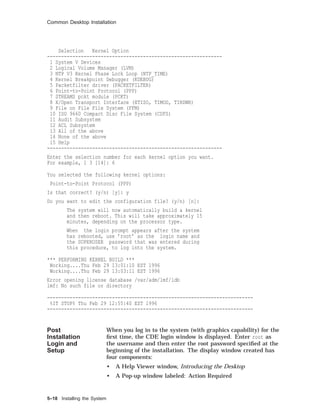 Common Desktop Installation
Selection Kernel Option
--------------------------------------------------------------
1 System V Devices
2 Logical Volume Manager (LVM)
3 NTP V3 Kernel Phase Lock Loop (NTP_TIME)
4 Kernel Breakpoint Debugger (KDEBUG)
5 Packetfilter driver (PACKETFILTER)
6 Point-to-Point Protocol (PPP)
7 STREAMS pckt module (PCKT)
8 X/Open Transport Interface (XTISO, TIMOD, TIRDWR)
9 File on File File System (FFM)
10 ISO 9660 Compact Disc File System (CDFS)
11 Audit Subsystem
12 ACL Subsystem
13 All of the above
14 None of the above
15 Help
--------------------------------------------------------------
Enter the selection number for each kernel option you want.
For example, 1 3 [14]: 6
You selected the following kernel options:
Point-to-Point Protocol (PPP)
Is that correct? (y/n) [y]: y
Do you want to edit the configuration file? (y/n) [n]:
The system will now automatically build a kernel
and then reboot. This will take approximately 15
minutes, depending on the processor type.
When the login prompt appears after the system
has rebooted, use ’root’ as the login name and
the SUPERUSER password that was entered during
this procedure, to log into the system.
*** PERFORMING KERNEL BUILD ***
Working....Thu Feb 29 13:01:10 EST 1996
Working....Thu Feb 29 13:03:11 EST 1996
Error opening license database /var/adm/lmf/ldb
lmf: No such file or directory
-------------------------------------------------------------------------
%IT STOP% Thu Feb 29 12:55:40 EST 1996
-------------------------------------------------------------------------
Post
Installation
Login and
Setup
When you log in to the system (with graphics capability) for the
ﬁrst time, the CDE login window is displayed. Enter root as
the username and then enter the root password speciﬁed at the
beginning of the installation. The display window created has
four components:
• A Help Viewer window, Introducing the Desktop
• A Pop-up window labeled: Action Required
5–18 Installing the System
 