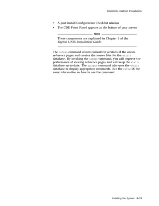 Common Desktop Installation
• A post-install Conﬁguration Checklist window
• The CDE Front Panel appears at the bottom of your screen
Note
These components are explained in Chapter 6 of the
Digital UNIX Installation Guide.
The catman command creates formatted versions of the online
reference pages and creates the source ﬁles for the whatis
database. By invoking the catman command, you will improve the
performance of viewing reference pages and will keep the whatis
database up-to-date. The apropos command also uses the whatis
database to display appropriate commands. See the catman(8) for
more information on how to use the command.
Installing the System 5–19
 