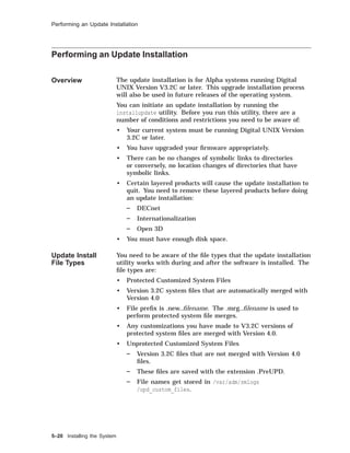 Performing an Update Installation
Performing an Update Installation
Overview The update installation is for Alpha systems running Digital
UNIX Version V3.2C or later. This upgrade installation process
will also be used in future releases of the operating system.
You can initiate an update installation by running the
installupdate utility. Before you run this utility, there are a
number of conditions and restrictions you need to be aware of:
• Your current system must be running Digital UNIX Version
3.2C or later.
• You have upgraded your ﬁrmware appropriately.
• There can be no changes of symbolic links to directories
or conversely, no location changes of directories that have
symbolic links.
• Certain layered products will cause the update installation to
quit. You need to remove these layered products before doing
an update installation:
DECnet
Internationalization
Open 3D
• You must have enough disk space.
Update Install
File Types
You need to be aware of the ﬁle types that the update installation
utility works with during and after the software is installed. The
ﬁle types are:
• Protected Customized System Files
• Version 3.2C system ﬁles that are automatically merged with
Version 4.0
• File preﬁx is .new..ﬁlename. The .mrg..ﬁlename is used to
perform protected system ﬁle merges.
• Any customizations you have made to V3.2C versions of
protected system ﬁles are merged with Version 4.0.
• Unprotected Customized System Files
Version 3.2C ﬁles that are not merged with Version 4.0
ﬁles.
These ﬁles are saved with the extension .PreUPD.
File names get stored in /var/adm/smlogs
/upd_custom_files.
5–20 Installing the System
 