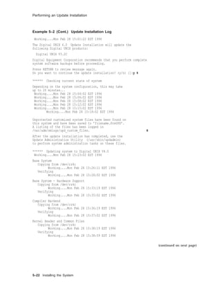 Performing an Update Installation
Example 5–2 (Cont.) Update Installation Log
Working....Mon Feb 28 15:01:22 EST 1994
The Digital UNIX 4.0 Update Installation will update the
following Digital UNIX products:
Digital UNIX V3.2C
Digital Equipment Corporation recommends that you perform complete
system software backups before proceeding.
Press RETURN to review message again.
Do you want to continue the update installation? (y/n) []:y 5
****** Checking current state of system
Depending on the system configuration, this may take
up to 20 minutes...
Working....Mon Feb 28 15:04:02 EST 1994
Working....Mon Feb 28 15:06:02 EST 1994
Working....Mon Feb 28 15:08:02 EST 1994
Working....Mon Feb 28 15:12:02 EST 1994
Working....Mon Feb 28 15:15:02 EST 1994
Working....Mon Feb 28 15:18:02 EST 1994
Unprotected customized system files have been found on
this system and have been saved to ’filename.PreUPD’.
A listing of the files has been logged in
/var/adm/smlogs/upd_custom_files. 6
After the update installation has completed, use the
Update Administration Utility (/usr/sbin/updadmin)
to perform system administration tasks on these files.
****** Updating system to Digital UNIX V4.0
Working....Mon Feb 28 15:23:02 EST 1994
Base System
Copying from /dev/rz4c
Working....Mon Feb 28 15:26:11 EST 1994
Verifying
Working....Mon Feb 28 15:28:02 EST 1994
Base System - Hardware Support
Copying from /dev/rz4c
Working....Mon Feb 28 15:33:19 EST 1994
Verifying
Working....Mon Feb 28 15:35:02 EST 1994
Compiler Backend
Copying from /dev/rz4c
Working....Mon Feb 28 15:36:19 EST 1994
Verifying
Working....Mon Feb 28 15:37:02 EST 1994
Kernel Header and Common Files
Copying from /dev/rz4c
Working....Mon Feb 28 15:38:19 EST 1994
Verifying
Working....Mon Feb 28 15:38:59 EST 1994
(continued on next page)
5–22 Installing the System
 