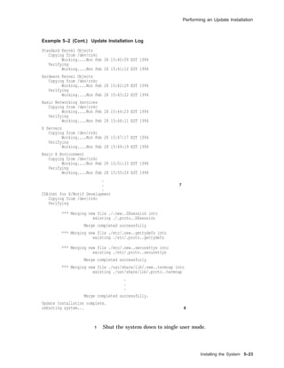 Performing an Update Installation
Example 5–2 (Cont.) Update Installation Log
Standard Kernel Objects
Copying from /dev/rz4c
Working....Mon Feb 28 15:40:09 EST 1994
Verifying
Working....Mon Feb 28 15:41:12 EST 1994
Hardware Kernel Objects
Copying from /dev/rz4c
Working....Mon Feb 28 15:42:29 EST 1994
Verifying
Working....Mon Feb 28 15:43:22 EST 1994
Basic Networking Services
Copying from /dev/rz4c
Working....Mon Feb 28 15:44:23 EST 1994
Verifying
Working....Mon Feb 28 15:46:11 EST 1994
X Servers
Copying from /dev/rz4c
Working....Mon Feb 28 15:47:17 EST 1994
Verifying
Working....Mon Feb 28 15:49:19 EST 1994
Basic X Environment
Copying from /dev/rz4c
Working....Mon Feb 28 15:51:33 EST 1994
Verifying
Working....Mon Feb 28 15:55:24 EST 1994
.
. 7
.
CDA(tm) for X/Motif Development
Copying from /dev/rz4c
Verifying
*** Merging new file ./.new..DXsession into
existing ./.proto..DXsession
Merge completed successfully
*** Merging new file ./etc/.new..gettydefs into
existing ./etc/.proto..gettydefs
*** Merging new file ./etc/.new..securettys into
existing ./etc/.proto..securettys
Merge completed successfully
*** Merging new file ./usr/share/lib/.new..termcap into
existing ./usr/share/lib/.proto..termcap
.
.
.
Merge completed successfully.
Update Installation complete.
rebooting system... 8
1 Shut the system down to single user mode.
Installing the System 5–23
 