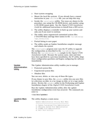 Performing an Update Installation
2 Start system swapping.
3 Mount the local ﬁle systems. If you already have a mount
instruction in your /etc/fstab ﬁle, you can skip this step.
4 Invoke the installupdate utility. Two ways are shown in the
procedure; one using the CD–ROM device, and another using
a CD–ROM mount point. See the Digital UNIX Installation
Guide for additional instructions to install from a RIS server.
5 The utility displays a reminder to back up your system and
asks you if you want to continue.
6 The utility notes unprotected customized system ﬁles
(*.PreUPD ﬁles) and logs their names in the /var/adm/smlogs
/upd_custom_files.
7 Partial listing to save paper.
8 The utility sends an Update Installation complete message
and reboots the system.
The installupdate program next runs the IT utility to upgrade
the conﬁguration as described in the /var/adm/smlogs/it.log.
Review the /var/adm/smlogs/it.log sample in the Digital UNIX
Installation Guide. Because the system name, date and time
have been speciﬁed in a previous installation, the IT utility skips
these conﬁguration questions and begins conﬁguring the software
immediately.
Update
Administration
Utility
The Update Administration utility enables you to manage:
• Protected system ﬁles
• Unprotected system ﬁles
• Obsolete ﬁles
You can save, delete, or view any of these ﬁle types.
If you choose to save ﬁles, the updadmin utility lets you save ﬁles
to a directory on disk, to a tar image on disk, or to a tape media
device. Review the updadmin utility in the Performing and Update
Installation chapter of the Digital UNIX Installation Guide.
Run the Update Administration utility after the update
installation conﬁguration event has occurred. The command you
enter is:
#/usr/sbin/updadmin
upadmin Main
Menu
The utility displays a main menu:
Update Administration Utility Main Menu
---------------------------------------
c) Update Customized File Administration
o) Obsolete System File Administration
P) PreMRG File Administration
x) Exit this utility:
5–24 Installing the System
 