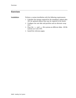 Exercises
Exercises
Installation Perform a custom installation with the following requirements:
1. Calculate the storage required for the mandatory subsets plus
10% for optional subsets that may be required in the future.
2. Conﬁgure the root disk and partition and an alternate swap
area.
3. Place the /var and /usr ﬁle systems on different disks. All ﬁle
systems are to be UFS.
4. Install the reference pages.
5–28 Installing the System
 