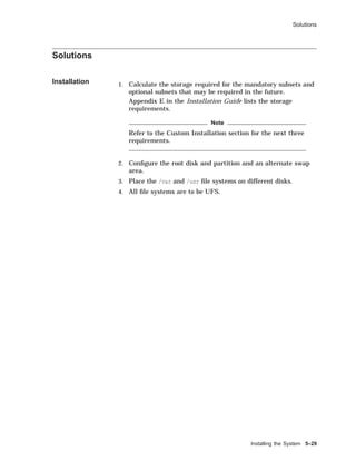 Solutions
Solutions
Installation 1. Calculate the storage required for the mandatory subsets and
optional subsets that may be required in the future.
Appendix E in the Installation Guide lists the storage
requirements.
Note
Refer to the Custom Installation section for the next three
requirements.
2. Conﬁgure the root disk and partition and an alternate swap
area.
3. Place the /var and /usr ﬁle systems on different disks.
4. All ﬁle systems are to be UFS.
Installing the System 5–29
 