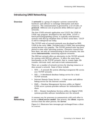 Introducing UNIX Networking
Introducing UNIX Networking
Overview A network is a group of computer systems connected by
hardware and software to exchange information and share
resources. The communication is governed by a set of rules, or
protocol. Different sets of protocols deﬁne different types of
networks.
The ﬁrst UNIX network application was UUCP, the UNIX to
UNIX copy program, developed in the mid 1970s. UUCP, a
batch-processing/spooling system, is typically used between
systems with dial-up telephone lines or direct serial lines. UUCP
is still in widespread use today.
The TCP/IP suite of network protocols was developed on BSD
UNIX in the early 1980s. Provided with 4.2 BSD, this networking
system became very popular. The TCP/IP protocol suite has been
ported to some other operating systems. Extensive research has
been done, not only on communicating in local networks, but also
across internetworks, connecting separate networks.
The DECnet network offers an alternative to the TCP/IP network
for systems with DECnet software. It offers the same basic
functionality as the TCP/IP network, that is, remote login, ﬁle
transfer, electronic mail, and task-to-task communication.
There are a number of network services for sharing resources or
data around a network. Some of these include:
• NFS — A network ﬁle system allowing transparent ﬁle access
over TCP/IP networks
• NIS — A distributed database lookup service for a local
TCP/IP network
• Internet Domain Name Service — A host name and address
lookup service for the Internet network
• DMS — Dataless Management Services utility on Digital
UNIX server systems provides software for workstations to
share
• RIS — Remote Installation Services utility on Digital UNIX
systems provides software installation over the network
UNIX
Networking
A common way for processes to communicate with each other is
to use a client-server model. One process, the client, requests
services from the other process, the server.
Figure 6–1 illustrates how messages get exchanged from a client
to a server.
Connecting to the Network 6–3
 